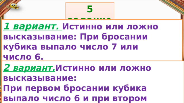5 задание: Правила: 1 вариант. Истинно или ложно высказывание: При бросании кубика выпало число 7 или число 6. «Да» изображается отрезком , а «Нет» - уголком .  2 вариант. Истинно или ложно высказывание: При первом бросании кубика выпало число 6 и при втором бросании выпало число 0. 