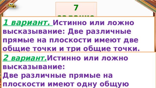 7 задание: Правила: 1 вариант. Истинно или ложно высказывание: Две различные прямые на плоскости имеют две общие точки и три общие точки. «Да» изображается отрезком , а «Нет» - уголком .  2 вариант. Истинно или ложно высказывание: Две различные прямые на плоскости имеют одну общую точку или две общие точки 