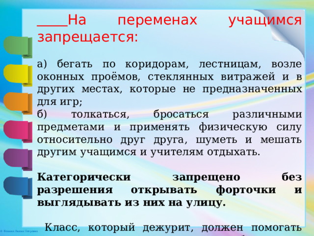  На переменах учащимся запрещается: а) бегать по коридорам, лестницам, возле оконных проёмов, стеклянных витражей и в других местах, которые не предназначенных для игр; б) толкаться, бросаться различными предметами и применять физическую силу относительно друг друга, шуметь и мешать другим учащимся и учителям отдыхать.  Категорически запрещено без разрешения открывать форточки и выглядывать из них на улицу.  Класс, который дежурит, должен помогать дежурному учителю и следить за соблюдением правил поведения во время перемен. 