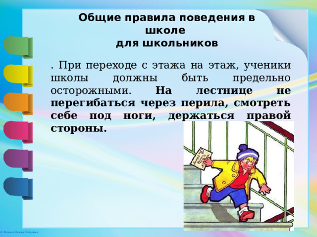Общие правила поведения в школе для школьников . При переходе с этажа на этаж, ученики школы должны быть предельно осторожными. На лестнице не перегибаться через перила, смотреть себе под ноги, держаться правой стороны. 