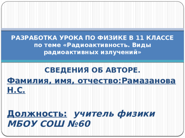 РАЗРАБОТКА УРОКА ПО ФИЗИКЕ В 11 КЛАССЕ  по теме «Радиоактивность. Виды радиоактивных излучений» СВЕДЕНИЯ ОБ АВТОРЕ. Фамилия, имя, отчество:Рамазанова Н.С.  Должность:  учитель физики МБОУ СОШ №60  