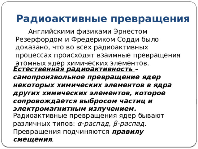 Радиоактивные превращения  Английскими физиками Эрнестом Резерфордом и Фредериком Содди было доказано, что во всех радиоактивных процессах происходят взаимные превращения атомных ядер химических элементов. Естественная радиоактивность – самопроизвольное превращение ядер некоторых химических элементов в ядра других химических элементов, которое сопровождается выбросом частиц и электромагнитным излучением. Радиоактивные превращения ядер бывают различных типов: α-распад, β-распад. Превращения подчиняются правилу смещения . 