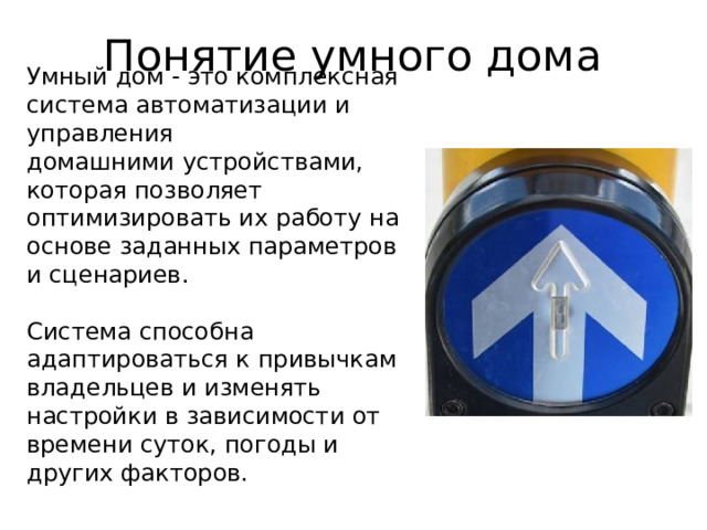 Понятие умного дома Умный дом - это комплексная система автоматизации и управления  домашними устройствами,  которая позволяет оптимизировать их работу на основе заданных параметров и сценариев.   Система способна адаптироваться к привычкам владельцев и изменять настройки в зависимости от времени суток, погоды и других факторов.   
