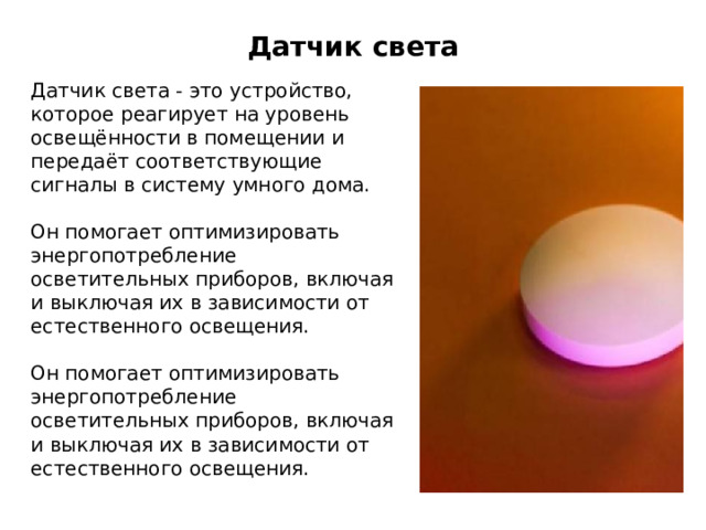 Датчик света Датчик света - это устройство, которое реагирует на уровень освещённости в помещении и передаёт соответствующие сигналы в систему умного дома. Он помогает оптимизировать энергопотребление осветительных приборов, включая и выключая их в зависимости от естественного освещения. Он помогает оптимизировать энергопотребление осветительных приборов, включая и выключая их в зависимости от естественного освещения. 
