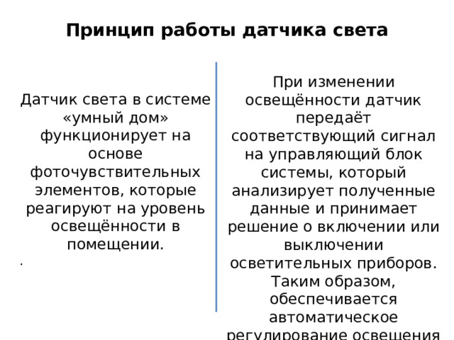 Принцип работы датчика света Датчик света в системе «умный дом» функционирует на основе фоточувствительных элементов, которые реагируют на уровень освещённости в помещении. . При изменении освещённости датчик передаёт соответствующий сигнал на управляющий блок системы, который анализирует полученные данные и принимает решение о включении или выключении осветительных приборов. Таким образом, обеспечивается автоматическое регулирование освещения в зависимости от условий окружающей среды. 