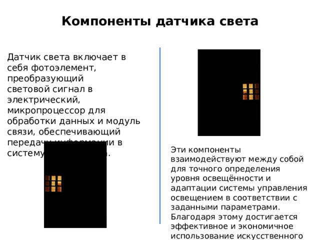 Компоненты датчика света Датчик света включает в себя фотоэлемент, преобразующий световой сигнал в электрический, микропроцессор для обработки данных и модуль связи, обеспечивающий передачу информации в систему умного дома. Эти компоненты взаимодействуют между собой для точного определения уровня освещённости и адаптации системы управления освещением в соответствии с заданными параметрами. Благодаря этому достигается эффективное и экономичное использование искусственного освещения в доме. 