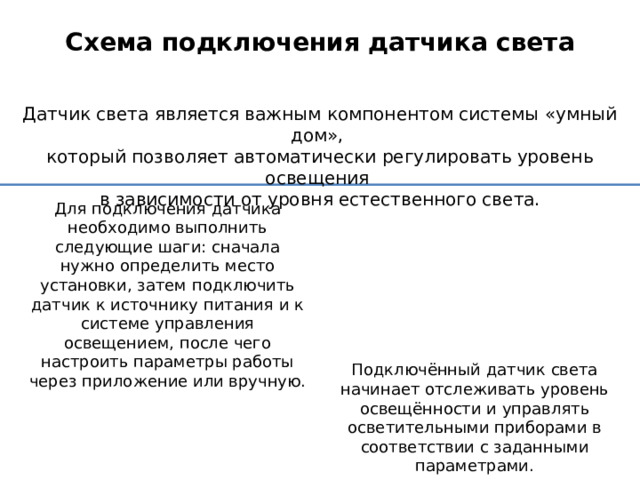Схема подключения датчика света Датчик света является важным компонентом системы «умный дом», который позволяет автоматически регулировать уровень освещения в зависимости от уровня естественного света. Для подключения датчика необходимо выполнить следующие шаги: сначала нужно определить место установки, затем подключить датчик к источнику питания и к системе управления освещением, после чего настроить параметры работы через приложение или вручную. Подключённый датчик света начинает отслеживать уровень освещённости и управлять осветительными приборами в соответствии с заданными параметрами. 