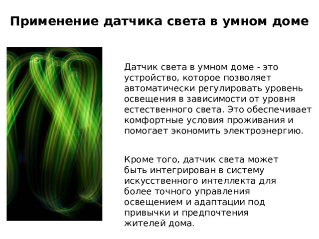 Применение датчика света в умном доме Датчик света в умном доме - это устройство, которое позволяет автоматически регулировать уровень освещения в зависимости от уровня естественного света. Это обеспечивает комфортные условия проживания и помогает экономить электроэнергию. Кроме того, датчик света может быть интегрирован в систему искусственного интеллекта для более точного управления освещением и адаптации под привычки и предпочтения жителей дома. 