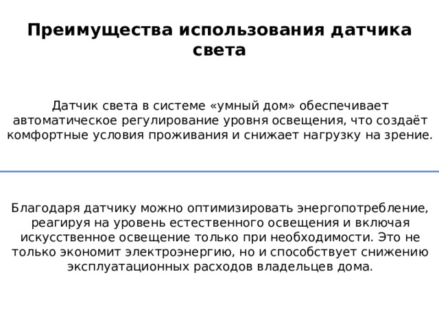 Преимущества использования датчика света Датчик света в системе «умный дом» обеспечивает автоматическое регулирование уровня освещения, что создаёт комфортные условия проживания и снижает нагрузку на зрение. Благодаря датчику можно оптимизировать энергопотребление, реагируя на уровень естественного освещения и включая искусственное освещение только при необходимости. Это не только экономит электроэнергию, но и способствует снижению эксплуатационных расходов владельцев дома. 