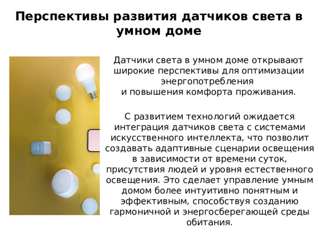 Перспективы развития датчиков света в умном доме Датчики света в умном доме открывают широкие перспективы для оптимизации энергопотребления и повышения комфорта проживания. С развитием технологий ожидается интеграция датчиков света с системами искусственного интеллекта, что позволит создавать адаптивные сценарии освещения в зависимости от времени суток, присутствия людей и уровня естественного освещения. Это сделает управление умным домом более интуитивно понятным и эффективным, способствуя созданию гармоничной и энергосберегающей среды обитания. 