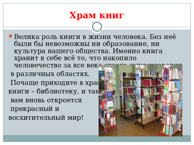 Храм книг Велика роль книги в жизни человека. Без неё были бы невозможны ни образование, ни культура нашего общества. Именно книга хранит в себе всё то, что накопило человечество за все века своего существования  в различных областях.  Почаще приходите в храм книги – библиотеку, и там  вам вновь откроется  прекрасный и восхитительный мир! 