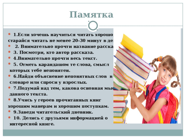 Памятка 1.Если хочешь научиться читать хорошо, старайся читать не менее 20-30 минут в день.  2. Внимательно прочти название рассказа. 3. Посмотри, кто автор рассказа. 4.Внимательно прочти весь текст. 5. Отметь карандашом те слова, смысл  которых тебе непонятен. 6.Найди объяснение непонятных слов в  словаре или спроси у взрослых. 7.Подумай над тем, какова основная мысль  данного текста. 8.Учись у героев прочитанных книг хорошим манерам и хорошим поступкам. 9.Заведи читательский дневник. 10. Делись с друзьями информацией о  интересной книге. 