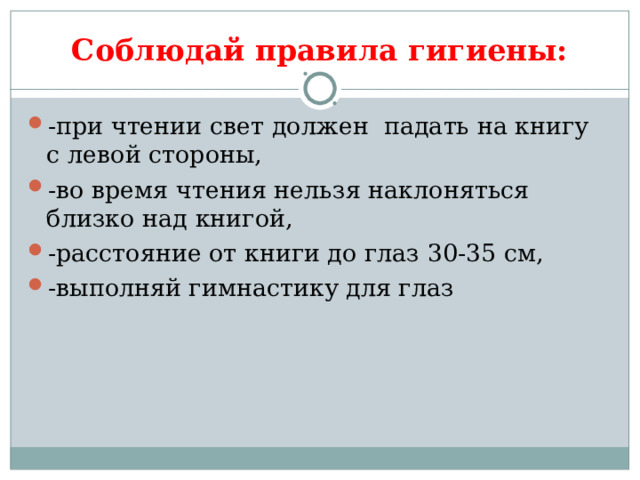      Соблюдай правила гигиены: -при чтении свет должен падать на книгу с левой стороны, -во время чтения нельзя наклоняться близко над книгой, -расстояние от книги до глаз 30-35 см, -выполняй гимнастику для глаз 