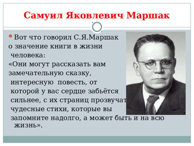 Самуил Яковлевич Маршак Вот что говорил С.Я.Маршак о значение книги в жизни  человека: «Они могут рассказать вам замечательную сказку,  интересную повесть, от  которой у вас сердце забьётся  сильнее, с их страниц прозвучат  чудесные стихи, которые вы  запомните надолго, а может быть и на всю жизнь». 