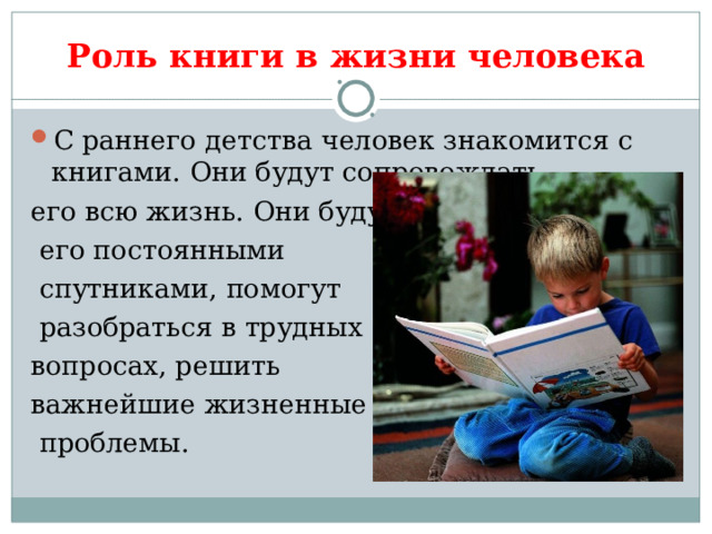 Роль книги в жизни человека С раннего детства человек знакомится с книгами. Они будут сопровождать его всю жизнь. Они будут  его постоянными  спутниками, помогут  разобраться в трудных вопросах, решить важнейшие жизненные  проблемы. 