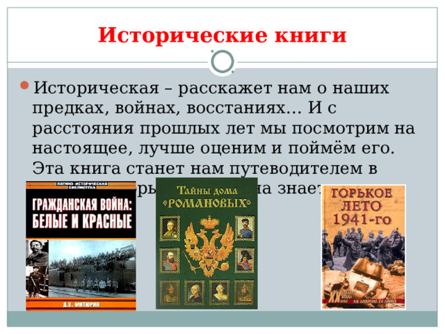 Исторические книги Историческая – расскажет нам о наших предках, войнах, восстаниях… И с расстояния прошлых лет мы посмотрим на настоящее, лучше оценим и поймём его. Эта книга станет нам путеводителем в века, в которые только она знает дорогу. 