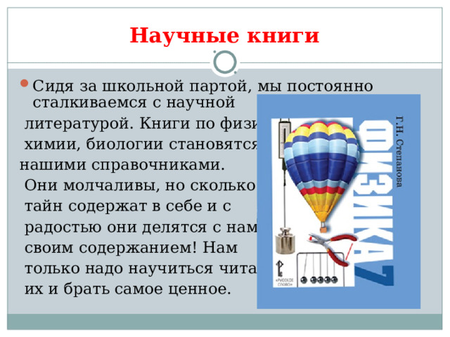 Научные книги Сидя за школьной партой, мы постоянно сталкиваемся с научной  литературой. Книги по физике,  химии, биологии становятся нашими справочниками.  Они молчаливы, но сколько  тайн содержат в себе и с  радостью они делятся с нами  своим содержанием! Нам  только надо научиться читать  их и брать самое ценное. 
