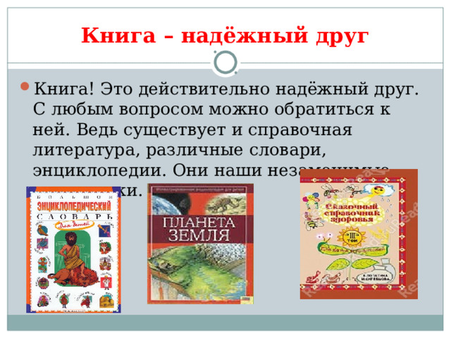 Книга – надёжный друг Книга! Это действительно надёжный друг. С любым вопросом можно обратиться к ней. Ведь существует и справочная литература, различные словари, энциклопедии. Они наши незаменимые помощники. 