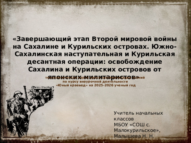 «Завершающий этап Второй мировой войны на Сахалине и Курильских островах. Южно-Сахалинская наступательная и Курильская десантная операции: освобождение Сахалина и Курильских островов от японских милитаристов»   технологическая карта урока систематизации знаний по курсу внеурочной деятельности «Юный краевед» на 2025-2026 ученый год Учитель начальных классов МБОУ «СОШ с. Малокурильское», Малышева Н. Н. 