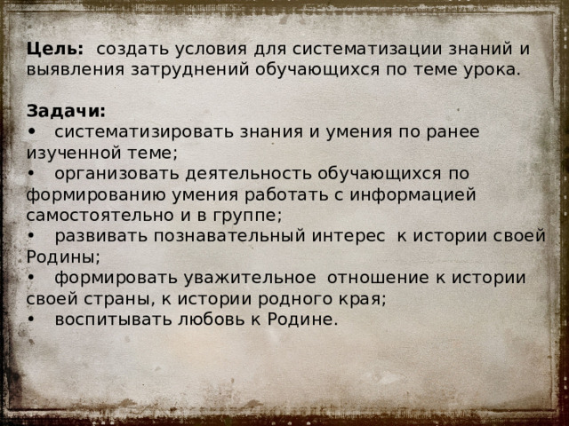 Цель: создать условия для систематизации знаний и выявления затруднений обучающихся по теме урока.   Задачи:  •  систематизировать знания и умения по ранее изученной теме;  •  организовать деятельность обучающихся по формированию умения работать с информацией самостоятельно и в группе;  •  развивать познавательный интерес к истории своей Родины;  •  формировать уважительное отношение к истории своей страны, к истории родного края;  •  воспитывать любовь к Родине. 