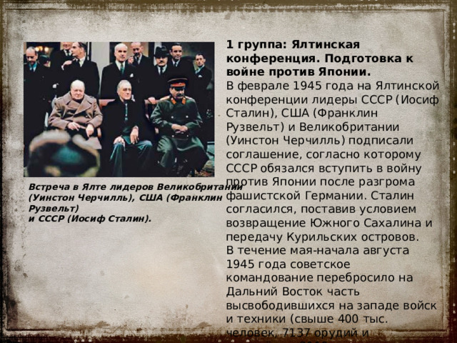 1 группа:  Ялтинская конференция. Подготовка к войне против Японии. В феврале 1945 года на Ялтинской конференции лидеры СССР (Иосиф Сталин), США (Франклин Рузвельт) и Великобритании (Уинстон Черчилль) подписали соглашение, согласно которому СССР обязался вступить в войну против Японии после разгрома фашистской Германии. Сталин согласился, поставив условием возвращение Южного Сахалина и передачу Курильских островов. В течение мая-начала августа 1945 года советское командование перебросило на Дальний Восток часть высвободившихся на западе войск и техники (свыше 400 тыс. человек, 7137 орудий и миномётов, 2119 танков и самоходных артиллерийских установок и др.). Встреча в Ялте лидеров Великобритании (Уинстон Черчилль), США (Франклин Рузвельт) и СССР (Иосиф Сталин).   