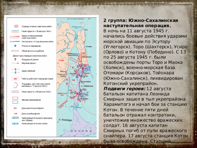 2 группа: Южно-Сахалинская наступательная операция. В ночь на 11 августа 1945 г. начались боевые действия ударами морской авиации по Эсутору (Углегорск), Торо (Шахтерск), Усиро (Орлово) и Котону (Победино). С 13 по 25 августа 1945 г. были освобождены порты Торо и Маока (Холмск), военно-морская база Отомари (Корсаков), Тойохара (Южно-Сахалинск), ликвидирован Котонский укрепрайон. Подвиги героев:  12 августа батальон капитана Леонида Смирных зашел в тыл укрепрайона Харамитогэ и начал бои за станцию Котон. В течение пяти дней батальон отражал контратаки, уничтожив множество вражеских солдат. 16 августа капитан Смирных погиб от пули вражеского снайпера. 17 августа станция Котон была освобождена. Старший сержант Антон Буюклы пожертвовал собой, закрыв своим телом амбразуру дзота. 