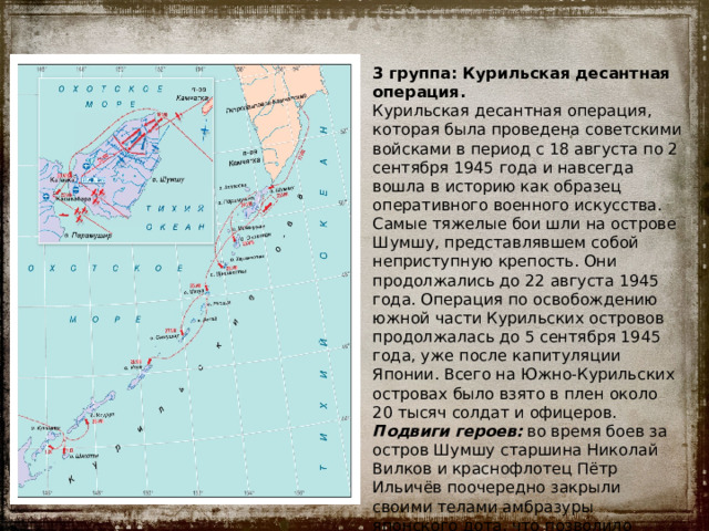 3 группа: Курильская десантная операция. Курильская десантная операция, которая была проведена советскими войсками в период с 18 августа по 2 сентября 1945 года и навсегда вошла в историю как образец оперативного военного искусства. Самые тяжелые бои шли на острове Шумшу, представлявшем собой неприступную крепость. Они продолжались до 22 августа 1945 года. Операция по освобождению южной части Курильских островов продолжалась до 5 сентября 1945 года, уже после капитуляции Японии. Всего на Южно-Курильских островах было взято в плен около 20 тысяч солдат и офицеров. Подвиги героев: во время боев за остров Шумшу старшина Николай Вилков и краснофлотец Пётр Ильичёв поочередно закрыли своими телами амбразуры японского дота, что позволило десантникам захватить высоту 171. 