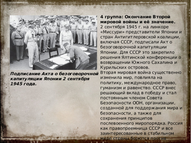 4 группа: Окончание Второй мировой войны и её значение. 2 сентября 1945 г. на линкоре «Миссури» представители Японии и стран Антигитлеровской коалиции, включая СССР, подписали Акт о безоговорочной капитуляции Японии. Для СССР это закрепило решения Ялтинской конференции о возвращении Южного Сахалина и Курильских островов. Вторая мировая война существенно изменила мир, повлияла на политику, международное право, гуманизм и равенство. СССР внес решающий вклад в победу и стал постоянным членом Совета Безопасности ООН, организации, созданной для поддержания мира и безопасности, а также для сохранения принципов послевоенного миропорядка. Россия как правопреемница СССР и все заинтересованные в стабильном мире страны борются против пересмотра итогов Второй мировой войны и фальсификации её событий. Подписание Акта о безоговорочной капитуляции Японии 2 сентября 1945 года. 