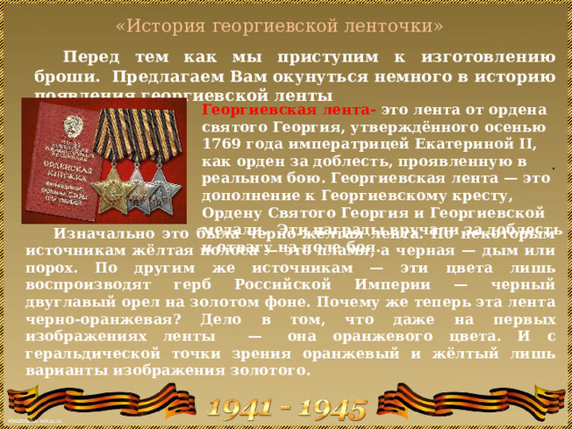  «История георгиевской ленточки»    Перед тем как мы приступим к изготовлению броши. Предлагаем Вам окунуться немного в историю появления георгиевской ленты Георгиевская лента- это лента от ордена святого Георгия, утверждённого осенью 1769 года императрицей Екатериной II, как орден за доблесть, проявленную в реальном бою. Георгиевская лента — это дополнение к Георгиевскому кресту, Ордену Святого Георгия и Георгиевской медали. Эти награды вручали за доблесть и отвагу на поле боя. . Изначально это была черно-жёлтая лента. По некоторым источникам жёлтая полоса — это пламя, а черная — дым или порох. По другим же источникам — эти цвета лишь воспроизводят герб Российской Империи — черный двуглавый орел на золотом фоне. Почему же теперь эта лента черно-оранжевая? Дело в том, что даже на первых изображениях ленты  —  она оранжевого цвета. И с геральдической точки зрения оранжевый и жёлтый лишь варианты изображения золотого.     