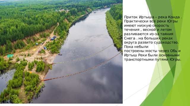 Приток  Иртыша  –  река  Конда  . Практически  все  реки  Югры  имеют низкую  скорость  течения  ,  весной  и летом  разливаются  из-за  таяния Снега  .  на  больших  реках  округа развито  судоходство.  Пока  небыли построены  мосты  через  Обь  и  Иртыш Реки  были  основными  транспортными путями  Югры. 
