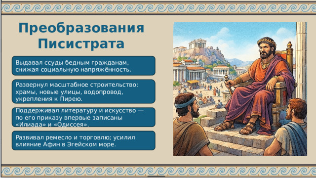 Преобразования Писистрата Выдавал ссуды бедным гражданам, снижая социальную напряжённость. Развернул масштабное строительство: храмы, новые улицы, водопровод, укрепления к Пирею. Поддерживал литературу и искусство — по его приказу впервые записаны «Илиада» и «Одиссея». Развивал ремесло и торговлю; усилил влияние Афин в Эгейском море. 