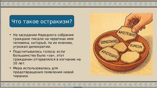 Что такое остракизм? На заседании Народного собрания граждане писали на черепках имя человека, который, по их мнению, угрожал демократии. Подсчитывались голоса: если большинство было «за», этот гражданин отправлялся в изгнание на 10 лет. Мера использовалась для предотвращения появления новой тирании. 