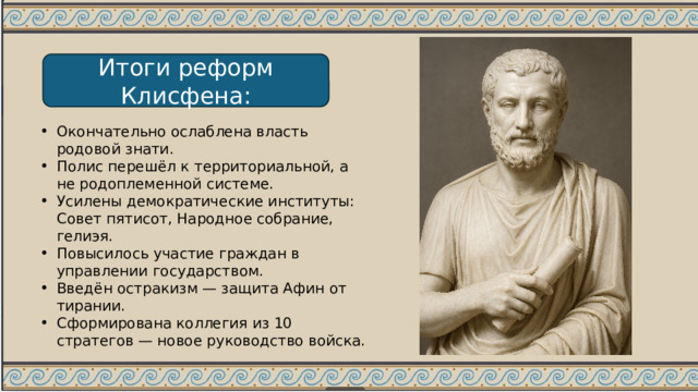 Итоги реформ Клисфена: Окончательно ослаблена власть родовой знати. Полис перешёл к территориальной, а не родоплеменной системе. Усилены демократические институты: Совет пятисот, Народное собрание, гелиэя. Повысилось участие граждан в управлении государством. Введён остракизм — защита Афин от тирании. Сформирована коллегия из 10 стратегов — новое руководство войска. 