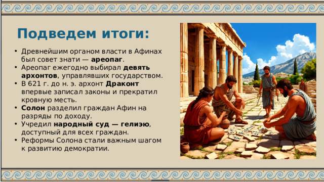 Подведем итоги: Древнейшим органом власти в Афинах был совет знати — ареопаг . Ареопаг ежегодно выбирал девять архонтов , управлявших государством. В 621 г. до н. э. архонт Драконт впервые записал законы и прекратил кровную месть. Солон разделил граждан Афин на разряды по доходу. Учредил народный суд — гелиэю , доступный для всех граждан. Реформы Солона стали важным шагом к развитию демократии. 