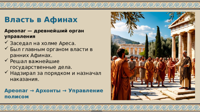 Власть в Афинах Ареопаг — древнейший орган управления Заседал на холме Ареса. Был главным органом власти в ранних Афинах. Решал важнейшие государственные дела. Надзирал за порядком и назначал наказания. Ареопаг → Архонты → Управление полисом 