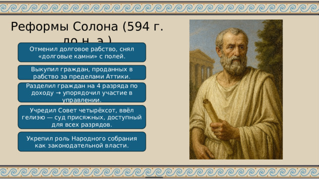 Реформы Солона (594 г. до н. э.) Отменил долговое рабство, снял «долговые камни» с полей. Выкупил граждан, проданных в рабство за пределами Аттики. Разделил граждан на 4 разряда по доходу → упорядочил участие в управлении. Учредил Совет четырёхсот, ввёл гелиэю — суд присяжных, доступный для всех разрядов. Укрепил роль Народного собрания как законодательной власти. 