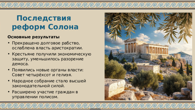 Последствия реформ Солона Основные результаты Прекращено долговое рабство, ослаблена власть аристократии. Крестьяне получили экономическую защиту, уменьшилось разорение демоса. Появились новые органы власти: Совет четырёхсот и гелиэя. Народное собрание стало высшей законодательной силой. Расширено участие граждан в управлении полисом. 