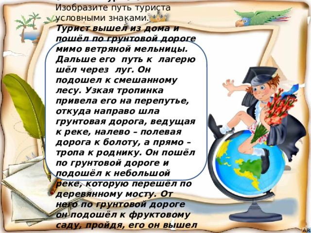 2.Станция «По следам опытных туристов». Изобразите путь туриста  условными знаками. Турист вышел из дома и пошёл по грунтовой дороге мимо ветряной мельницы. Дальше его  путь к  лагерю шёл через  луг. Он подошел к смешанному лесу. Узкая тропинка привела его на перепутье, откуда направо шла грунтовая дорога, ведущая к реке, налево – полевая дорога к болоту, а прямо – тропа к роднику. Он пошёл по грунтовой дороге и подошёл к небольшой реке, которую перешёл по  деревянному мосту. От него по грунтовой дороге он подошёл к фруктовому саду, пройдя, его он вышел к лагерю . 