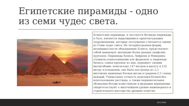 Египетские пирамиды - одно из семи чудес света. Египетские пирамиды, в частности Великие пирамиды в Гизе, являются выдающимися архитектурными сооружениями, которые заслуженно считаются одним из Семи чудес света. Их четырёхгранная форма, возникшая после объединения Египта, представляет собой каменную эволюцию более ранних скифских курганов. Пирамиды Хеопса, Хефрена и Микерина служили усыпальницами для фараонов, а пирамида Хеопса, самая крупная из них, поражает своими масштабами: изначально 147 метров в высоту и 232 метра в основании, она была построена из 2,3 миллиона каменных блоков весом в среднем 2,5 тонны каждый. Уникальная точность подгонки блоков без использования раствора, а также первоначальная облицовка белым известняком и медными вершинами, свидетельствуют о высочайшем уровне инженерного и строительного мастерства древних египтян. 03/27/2026 