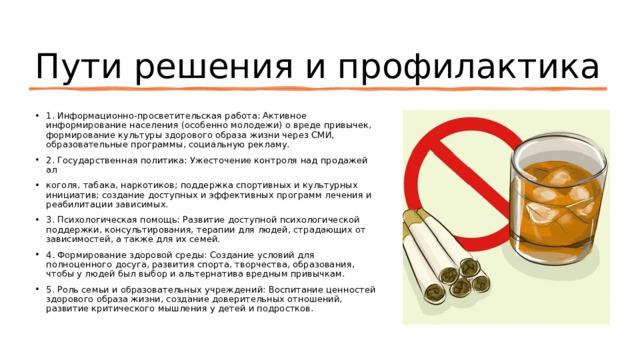 Пути решения и профилактика 1. Информационно-просветительская работа: Активное информирование населения (особенно молодежи) о вреде привычек, формирование культуры здорового образа жизни через СМИ, образовательные программы, социальную рекламу. 2. Государственная политика: Ужесточение контроля над продажей ал коголя, табака, наркотиков; поддержка спортивных и культурных инициатив; создание доступных и эффективных программ лечения и реабилитации зависимых. 3. Психологическая помощь: Развитие доступной психологической поддержки, консультирования, терапии для людей, страдающих от зависимостей, а также для их семей. 4. Формирование здоровой среды: Создание условий для полноценного досуга, развития спорта, творчества, образования, чтобы у людей был выбор и альтернатива вредным привычкам. 5. Роль семьи и образовательных учреждений: Воспитание ценностей здорового образа жизни, создание доверительных отношений, развитие критического мышления у детей и подростков. 
