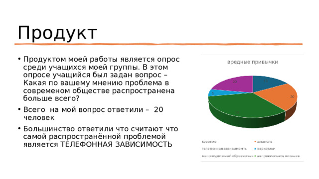 Продукт Продуктом моей работы является опрос среди учащихся моей группы. В этом опросе учащийся был задан вопрос – Какая по вашему мнению проблема в современом обществе распространена больше всего? Всего на мой вопрос ответили – 20 человек Большинство ответили что считают что самой распространённой проблемой является ТЕЛЕФОННАЯ ЗАВИСИМОСТЬ 
