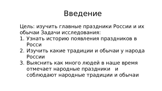 Введение Цель: изучить главные праздники России и их обычаи Задачи исследования: Узнать историю появления праздников в Росси Изучить какие традиции и обычаи у народа России Выяснить как много людей в наше время отмечает народные праздники   и соблюдают народные традиции и обычаи 