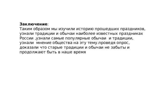 Заключение : Таким образом мы изучили историю прошедших праздников, узнали традиции и обычаи наиболее известных праздниках России ,узнали самые популярные обычаи и традиции, узнали мнение общества на эту тему.проведя опрос, доказали что старые традиции и обычаи не забыты и продолжают быть в наше время 