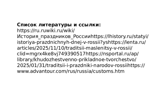 Список литературы и ссылки: https://ru.ruwiki.ru/wiki/История_праздников_Россииhttps://lhistory.ru/statyi/istoriya-prazdnichnyh-dnej-v-rossii?yshttps://lenta.ru/articles/2025/11/10/traditsii-maslenitsy-v-rossii/clid=mgrx4ke8vj749390517https://nsportal.ru/ap/library/khudozhestvenno-prikladnoe-tvorchestvo/2025/01/31/traditsii-i-prazdniki-narodov-rossiihttps://www.advantour.com/rus/russia/customs.htm 