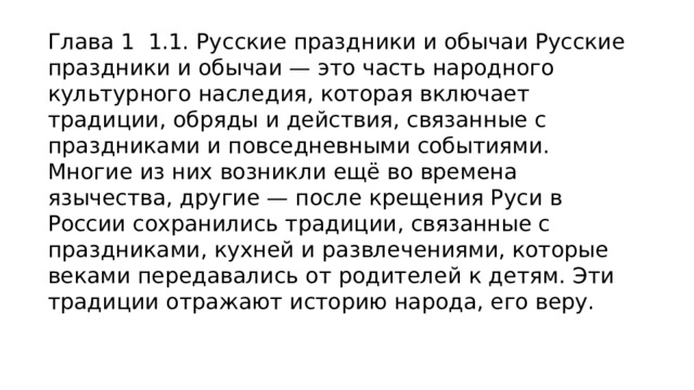 Глава 1  1.1. Русские праздники и обычаи Русские праздники и обычаи — это часть народного культурного наследия, которая включает традиции, обряды и действия, связанные с праздниками и повседневными событиями. Многие из них возникли ещё во времена язычества, другие — после крещения Руси в России сохранились традиции, связанные с праздниками, кухней и развлечениями, которые веками передавались от родителей к детям. Эти традиции отражают историю народа, его веру. 
