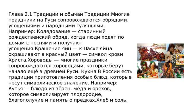 Глава 2.1 Традиции и обычаи Традиции:Многие праздники на Руси сопровождаются обрядами, угощениями и народными гуляньями. Например: Колядование — старинный рождественский обряд, когда люди ходят по домам с песнями и получают угощения.Крашение яиц — к Пасхе яйца окрашивают в красный цвет — символ крови Христа.Хороводы — многие праздники сопровождаются хороводами, которые берут начало ещё в древней Руси. Кухня В России есть традиции приготовления особых блюд, которые несут символическое значение. Например: Кутья — блюдо из зёрен, мёда и орехов, которое символизирует плодородие, благополучие и память о предках.Хлеб и соль, которыми встречают гостей, — символы гостеприимства и уважения. 
