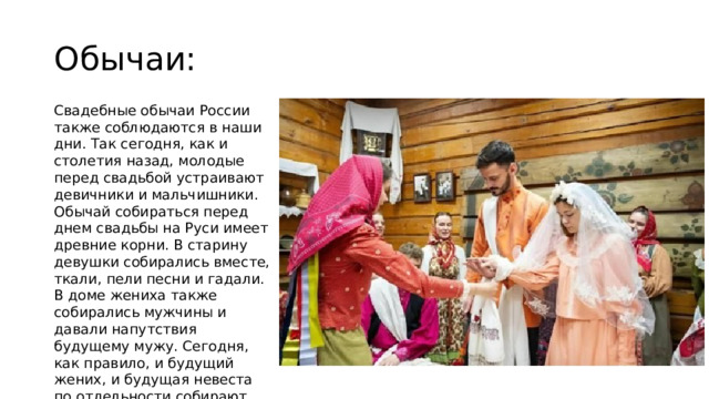 Обычаи: Свадебные обычаи России также соблюдаются в наши дни. Так сегодня, как и столетия назад, молодые перед свадьбой устраивают девичники и мальчишники. Обычай собираться перед днем свадьбы на Руси имеет древние корни. В старину девушки собирались вместе, ткали, пели песни и гадали. В доме жениха также собирались мужчины и давали напутствия будущему мужу. Сегодня, как правило, и будущий жених, и будущая невеста по отдельности собирают друзей и веселятся всю ночь. 