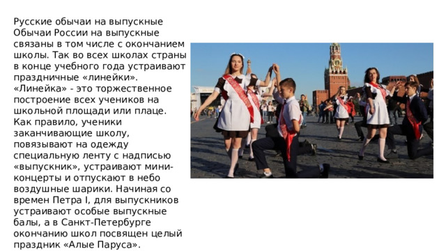 Русские обычаи на выпускные Обычаи России на выпускные связаны в том числе с окончанием школы. Так во всех школах страны в конце учебного года устраивают праздничные «линейки». «Линейка» - это торжественное построение всех учеников на школьной площади или плаце. Как правило, ученики заканчивающие школу, повязывают на одежду специальную ленту с надписью «выпускник», устраивают мини-концерты и отпускают в небо воздушные шарики. Начиная со времен Петра I, для выпускников устраивают особые выпускные балы, а в Санкт-Петербурге окончанию школ посвящен целый праздник «Алые Паруса». 