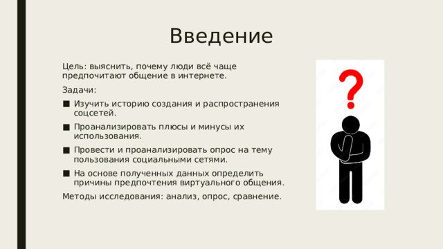 Введение Цель: выяснить, почему люди всё чаще предпочитают общение в интернете. Задачи: Изучить историю создания и распространения соцсетей. Проанализировать плюсы и минусы их использования. Провести и проанализировать опрос на тему пользования социальными сетями. На основе полученных данных определить причины предпочтения виртуального общения. Методы исследования: анализ, опрос, сравнение. 