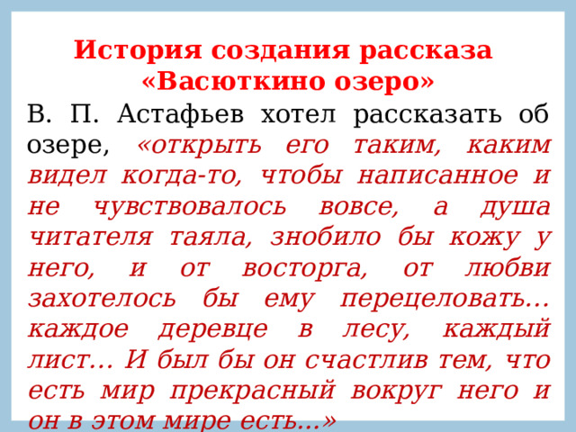 История создания рассказа «Васюткино озеро» В. П. Астафьев хотел рассказать об озере, «открыть его таким, каким видел когда-то, чтобы написанное и не чувствовалось вовсе, а душа читателя таяла, знобило бы кожу у него, и от восторга, от любви захотелось бы ему перецеловать… каждое деревце в лесу, каждый лист… И был бы он счастлив тем, что есть мир прекрасный вокруг него и он в этом мире есть...» 